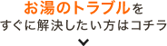 お湯のトラブルを すぐに解決したい方はコチラ