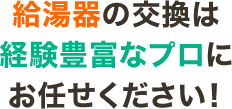 給湯器の交換は 経験豊富なプロに お任せください!